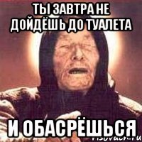 ты завтра не дойдёшь до туалета и обасрёшься