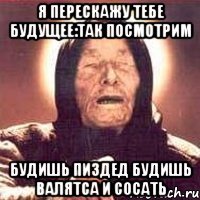 я перескажу тебе будущее:так посмотрим будишь пиздед будишь валятса и сосать