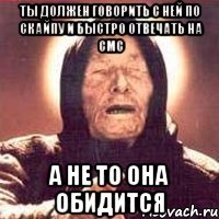 ты должен говорить с ней по скайпу и быстро отвечать на смс а не то она обидится