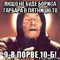 якщо не буде бориса гарбара в пятницю то 9-в порве 10-б!