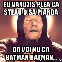 eu vandzis plea ca steau o sa piarda da voi nu ca batman batman...