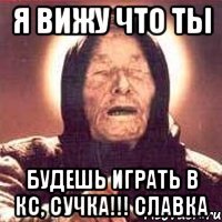 я вижу что ты будешь играть в кс, сучка!!! славка