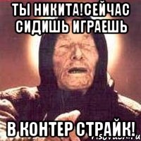 ты никита!сейчас сидишь играешь в контер страйк!