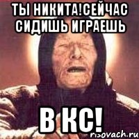 ты никита!сейчас сидишь играешь в кс!