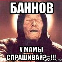 баннов у мамы спрашивай?=!!!