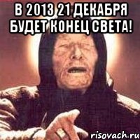 в 2013 21 декабря будет конец света! 