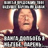 ванга:я предскажу твое будущее парень:ну давай.. ванга:долбоёб я не тебе.. парень:..