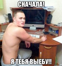 сначала! я тебя выебу!!