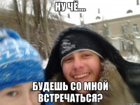 ну чё.... будешь со мной встречаться?