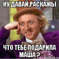 ну давай,раскажы что тебе подарила маша ?