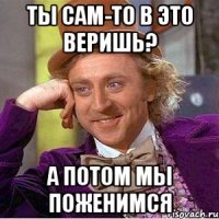 ты сам-то в это веришь? а потом мы поженимся