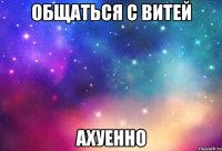 общаться с витей ахуенно