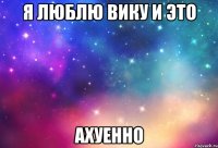 я люблю вику и это ахуенно