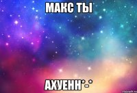 макс ты ахуенн*-*