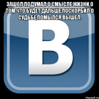 зашол подумал о смысле жизни,о том что будет дальше,поскорбил о судьбе,помылся,вышел. 