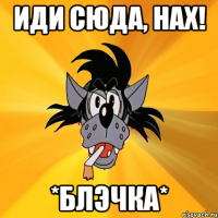 иди сюда, нах! *блэчка*