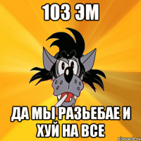 103 эм да мы разьебае и хуй на все