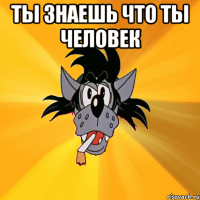 ты знаешь что ты человек 