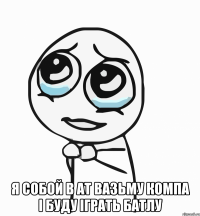  я собой в ат вазьму компа і буду іграть батлу