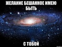 желание бешанное имею быть с тобой