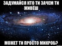 задумайся кто ти зачем ти живёш может ти просто микроб?