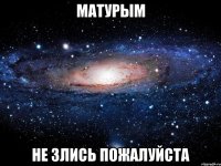 матурым не злись пожалуйста