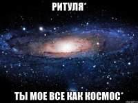 ритуля* ты мое все как космос*