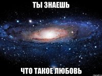 ты знаешь что такое любовь