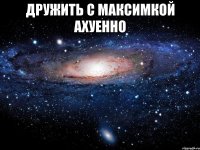 дружить с максимкой ахуенно 