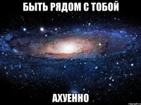 быть рядом с тобой ахуенно