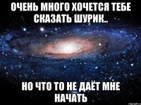 очень много хочется тебе сказать шурик.. но что то не даёт мне начать