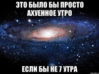 это было бы просто ахуенное утро если бы не 7 утра