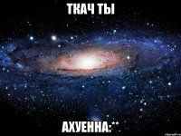 ткач ты ахуенна:**