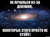 не печалься из-за девушки.. некоторые этого просто не стоят)