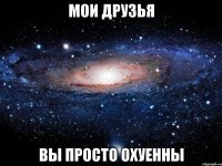 мои друзья вы просто охуенны