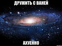 дружить с ваней ахуенно