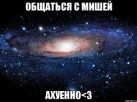 общаться с мишей ахуенно<3