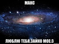 макс люблю тебя,зайко мое:3