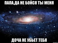 папа,да не бойся ты меня доча не убьет тебя