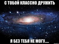 с тобой классно дружить я без тебя не могу.....