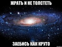 жрать и не толстеть заебись как круто