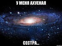 у меня ахуеная сестра...