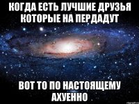 когда есть лучшие друзья которые на пердадут вот то по настоящему ахуенно