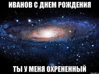 иванов с днем рождения ты у меня охрененный