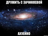 дружить с зачиняевой ахуенно