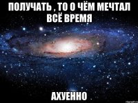 получать , то о чём мечтал всё время ахуенно