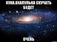 кука,охапулька скучать будет очень