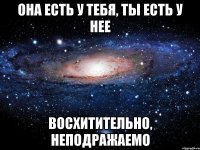 она есть у тебя, ты есть у нее восхитительно, неподражаемо