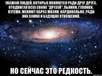 уважаю людей, которые меняются ради друг друга, отодвигая всех своих "друзей", пьянки, гулянки, кутежи. меняют образ жизни. кардинально. ради них самих и будущих отношений. но сейчас это редкость.