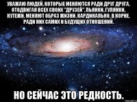 уважаю людей, которые меняются ради друг друга, отодвигая всех своих "друзей", пьянки, гулянки, кутежи. меняют образ жизни. кардинально. в корне. ради них самих и будущих отношений. но сейчас это редкость.